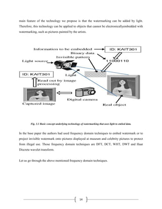 14
main feature of the technology we propose is that the watermarking can be added by light.
Therefore, this technology can be applied to objects that cannot be electronicallyembedded with
watermarking, such as pictures painted by the artists.
Fig. 3.1 Basic concept underlying technology of watermarking that uses light to embed data.
In the base paper the authors had used frequency domain techniques to embed watermark or to
project invisible watermark onto pictures displayed at museum and celebrity pictures to protect
from illegal use. Those frequency domain techniques are DFT, DCT, WHT, DWT and Haar
Discrete wavelet transform.
Let us go through the above mentioned frequency domain techniques.
 