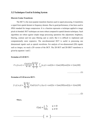 15
3.2 Techniques Used in Existing System
Discrete Cosine Transform:
The DCT is the most popular transform function used in signal processing. It transforms
a signal from spatial domain to frequency domain. Due to good performance, it has been used in
JPEG standard for image compression. It is a function represents a technique applied to image
pixels in branded. DCT techniques are more robust compared to spatial domain techniques. Such
algorithms are robust against simple image processing operations like adjustment, brightness,
blurring, contrast and low pass filtering and so on[3]. But it is difficult to implement and
computationally more expensive. The one-dimensional DCT is useful in processing one
dimensional signals such as speech waveforms. For analysis of two-dimensional (2D) signals
such as images, we need a 2D version of the DCT. The 2D DCT and 2D IDCT transforms is
given by equation 1 and 2.
Formulae of 2-D DCT:
………………… (1)
Formulae of 2-D inverse DCT:
……………….. (2)
Where,
 