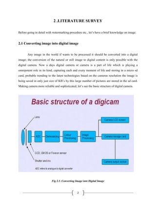 2
2 .LITERATURE SURVEY
Before going in detail with watermarking procedure etc., let’s have a brief knowledge on image.
2.1 Converting image into digital image
Any image in the world if wants to be processed it should be converted into a digital
image; the conversion of the natural or still image to digital content is only possible with the
digital camera. Now a days digital camera or camera is a part of life which is playing a
omnipotent role in its kind, capturing each and every moment of life and storing in a micro sd
card, probable trending to the latest technologies based on the cameras resolution the image is
being saved in only just size of KB’s by this large number of pictures are stored in the sd card.
Making camera more reliable and sophisticated, let’s see the basic structure of digital camera.
Fig 2.1. Converting Image into Digital Image
 