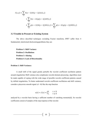 20
3.3 Trouble in Present or Existing System
The above described techniques excluding Fourier transform, DWT suffer from 4
fundamental, intertwined shortcomingsproblems they are
Problem 1: Shift Variance
Problem 2: Oscillations
Problem 3: Aliasing
Problem 4: Lack of Directionality
Problem 1: Shift Variance:
A small shift of the signal greatly perturbs the wavelet coefficient oscillation pattern
around singularities Shift variance also complicates wavelet-domain processing algorithms must
be made capable of coping with the wide range of possible wavelet coefficient patterns caused
by shifted singularities, To better understand wavelet coefficient oscillations and shift variance,
consider a piecewise smooth signal x(t− t0) like the step function
analyzed by a wavelet basis having a sufficient number of vanishing moments[6]. Its wavelet
coefficients consist of samples of the step response of the wavelet
 
