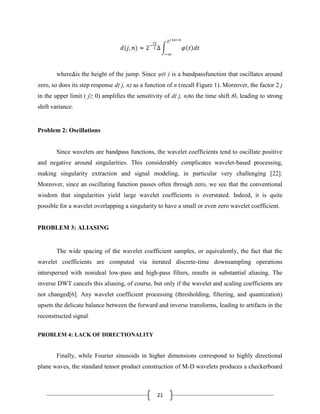 21
where is the height of the jump. Since ψ(t ) is a bandpassfunction that oscillates around
zero, so does its step response d( j, n) as a function of n (recall Figure 1). Moreover, the factor 2 j
in the upper limit ( j≥ 0) amplifies the sensitivity of d( j, n)to the time shift t0, leading to strong
shift variance.
Problem 2: Oscillations
Since wavelets are bandpass functions, the wavelet coefficients tend to oscillate positive
and negative around singularities. This considerably complicates wavelet-based processing,
making singularity extraction and signal modeling, in particular very challenging [22].
Moreover, since an oscillating function passes often through zero, we see that the conventional
wisdom that singularities yield large wavelet coefficients is overstated. Indeed, it is quite
possible for a wavelet overlapping a singularity to have a small or even zero wavelet coefficient.
PROBLEM 3: ALIASING
The wide spacing of the wavelet coefficient samples, or equivalently, the fact that the
wavelet coefficients are computed via iterated discrete-time downsampling operations
interspersed with nonideal low-pass and high-pass filters, results in substantial aliasing. The
inverse DWT cancels this aliasing, of course, but only if the wavelet and scaling coefficients are
not changed[6]. Any wavelet coefficient processing (thresholding, filtering, and quantization)
upsets the delicate balance between the forward and inverse transforms, leading to artifacts in the
reconstructed signal.
PROBLEM 4: LACK OF DIRECTIONALITY
Finally, while Fourier sinusoids in higher dimensions correspond to highly directional
plane waves, the standard tensor product construction of M-D wavelets produces a checkerboard
 
