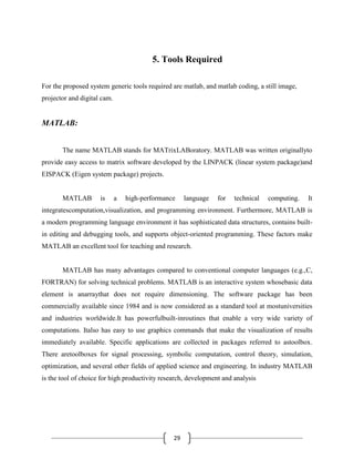 29
5. Tools Required
For the proposed system generic tools required are matlab, and matlab coding, a still image,
projector and digital cam.
MATLAB:
The name MATLAB stands for MATrixLABoratory. MATLAB was written originallyto
provide easy access to matrix software developed by the LINPACK (linear system package)and
EISPACK (Eigen system package) projects.
MATLAB is a high-performance language for technical computing. It
integratescomputation,visualization, and programming environment. Furthermore, MATLAB is
a modern programming language environment it has sophisticated data structures, contains built-
in editing and debugging tools, and supports object-oriented programming. These factors make
MATLAB an excellent tool for teaching and research.
MATLAB has many advantages compared to conventional computer languages (e.g.,C,
FORTRAN) for solving technical problems. MATLAB is an interactive system whosebasic data
element is anarraythat does not require dimensioning. The software package has been
commercially available since 1984 and is now considered as a standard tool at mostuniversities
and industries worldwide.It has powerfulbuilt-inroutines that enable a very wide variety of
computations. Italso has easy to use graphics commands that make the visualization of results
immediately available. Specific applications are collected in packages referred to astoolbox.
There aretoolboxes for signal processing, symbolic computation, control theory, simulation,
optimization, and several other fields of applied science and engineering. In industry MATLAB
is the tool of choice for high productivity research, development and analysis
 