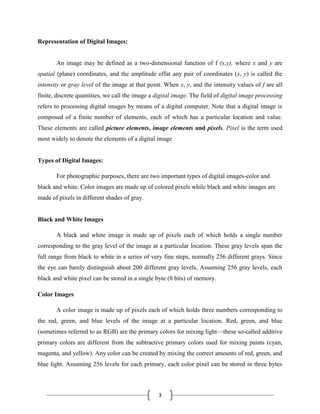 3
Representation of Digital Images:
An image may be defined as a two-dimensional function of f (x,y), where x and y are
spatial (plane) coordinates, and the amplitude offat any pair of coordinates (x, y) is called the
intensity or gray level of the image at that point. When x, y, and the intensity values of f are all
finite, discrete quantities, we call the image a digital image. The field of digital image processing
refers to processing digital images by means of a digital computer. Note that a digital image is
composed of a finite number of elements, each of which has a particular location and value.
These elements are called picture elements, image elements and pixels. Pixel is the term used
most widely to denote the elements of a digital image
Types of Digital Images:
For photographic purposes, there are two important types of digital images-color and
black and white. Color images are made up of colored pixels while black and white images are
made of pixels in different shades of gray.
Black and White Images
A black and white image is made up of pixels each of which holds a single number
corresponding to the gray level of the image at a particular location. These gray levels span the
full range from black to white in a series of very fine steps, normally 256 different grays. Since
the eye can barely distinguish about 200 different gray levels, Assuming 256 gray levels, each
black and white pixel can be stored in a single byte (8 bits) of memory.
Color Images
A color image is made up of pixels each of which holds three numbers corresponding to
the red, green, and blue levels of the image at a particular location. Red, green, and blue
(sometimes referred to as RGB) are the primary colors for mixing light—these so-called additive
primary colors are different from the subtractive primary colors used for mixing paints (cyan,
magenta, and yellow). Any color can be created by mixing the correct amounts of red, green, and
blue light. Assuming 256 levels for each primary, each color pixel can be stored in three bytes
 