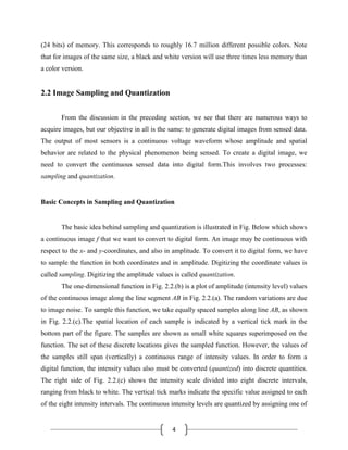 4
(24 bits) of memory. This corresponds to roughly 16.7 million different possible colors. Note
that for images of the same size, a black and white version will use three times less memory than
a color version.
2.2 Image Sampling and Quantization
From the discussion in the preceding section, we see that there are numerous ways to
acquire images, but our objective in all is the same: to generate digital images from sensed data.
The output of most sensors is a continuous voltage waveform whose amplitude and spatial
behavior are related to the physical phenomenon being sensed. To create a digital image, we
need to convert the continuous sensed data into digital form.This involves two processes:
sampling and quantization.
Basic Concepts in Sampling and Quantization
The basic idea behind sampling and quantization is illustrated in Fig. Below which shows
a continuous image f that we want to convert to digital form. An image may be continuous with
respect to the x- and y-coordinates, and also in amplitude. To convert it to digital form, we have
to sample the function in both coordinates and in amplitude. Digitizing the coordinate values is
called sampling. Digitizing the amplitude values is called quantization.
The one-dimensional function in Fig. 2.2.(b) is a plot of amplitude (intensity level) values
of the continuous image along the line segment AB in Fig. 2.2.(a). The random variations are due
to image noise. To sample this function, we take equally spaced samples along line AB, as shown
in Fig. 2.2.(c).The spatial location of each sample is indicated by a vertical tick mark in the
bottom part of the figure. The samples are shown as small white squares superimposed on the
function. The set of these discrete locations gives the sampled function. However, the values of
the samples still span (vertically) a continuous range of intensity values. In order to form a
digital function, the intensity values also must be converted (quantized) into discrete quantities.
The right side of Fig. 2.2.(c) shows the intensity scale divided into eight discrete intervals,
ranging from black to white. The vertical tick marks indicate the specific value assigned to each
of the eight intensity intervals. The continuous intensity levels are quantized by assigning one of
 