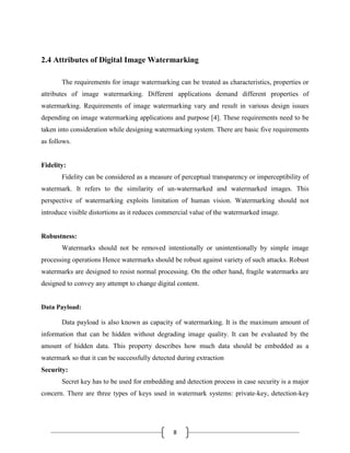 8
2.4 Attributes of Digital Image Watermarking
The requirements for image watermarking can be treated as characteristics, properties or
attributes of image watermarking. Different applications demand different properties of
watermarking. Requirements of image watermarking vary and result in various design issues
depending on image watermarking applications and purpose [4]. These requirements need to be
taken into consideration while designing watermarking system. There are basic five requirements
as follows.
Fidelity:
Fidelity can be considered as a measure of perceptual transparency or imperceptibility of
watermark. It refers to the similarity of un-watermarked and watermarked images. This
perspective of watermarking exploits limitation of human vision. Watermarking should not
introduce visible distortions as it reduces commercial value of the watermarked image.
Robustness:
Watermarks should not be removed intentionally or unintentionally by simple image
processing operations Hence watermarks should be robust against variety of such attacks. Robust
watermarks are designed to resist normal processing. On the other hand, fragile watermarks are
designed to convey any attempt to change digital content.
Data Payload:
Data payload is also known as capacity of watermarking. It is the maximum amount of
information that can be hidden without degrading image quality. It can be evaluated by the
amount of hidden data. This property describes how much data should be embedded as a
watermark so that it can be successfully detected during extraction
Security:
Secret key has to be used for embedding and detection process in case security is a major
concern. There are three types of keys used in watermark systems: private-key, detection-key
 