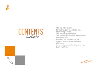 CONTENTSinclude...
-­‐  The need for a plan
-­‐  Formulating an executable plan
-­‐  Identifying a crisis
-­‐  The role of spokesperson
-­‐  The role of professional (designated)
communicator
-­‐  Handling the media (practice)
-­‐  Internal and external message
alignment
-­‐  Communications after the crisis has
been resolved.
 