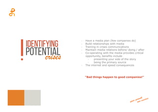 -­‐  Have a media plan (few companies do)
-­‐  Build relationships with media
-­‐  Training in crises communications
-­‐  Maintain media relations before/ doing / after
-­‐  Co-operating with the media provides critical
opportunity, benefits include
-­‐  presenting your side of the story
-­‐  being the primary source
-­‐  The internet and speed consequences
“Bad things happen to good companies!”
identifying
potentialcrises
 