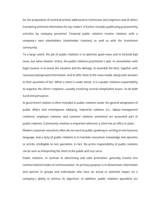 for the preparation of technical articles addressed to technicians and engineers and of others

translating technical information for lay readers. It further includes publicizing praiseworthy

activities by company personnel. Financial public relations involve relations with a

company’s own stockholders (stockholder relations) as well as with the investment

community.

To a large extent, the job of public relations is to optimize good news and to forestall bad

news, but when disaster strikes, the public relations practitioner’s task, in consultation with

legal counsel, is to assess the situation and the damage, to assemble the facts, together with

necessary background information, and to offer these to the news media, along with answers

to their questions of fact. When a client is under attack, it is a public relations responsibility

to organize the client’s response—usually involving several complicated issues—to be both

lucid and persuasive.

A government relation is often included in public relations under the general designation of

public affairs and encompasses lobbying. Industrial relations (i.e., labour-management

relations), employee relations, and customer relations sometimes are accounted part of

public relations. Community relations is important wherever a client has an office or plant.

Modern corporate executives often do not excel at public speaking or writing in non business

language, and a duty of public relations is to translate executives’ knowledge into speeches

or articles intelligible to non specialists. In fact, the prime responsibility of public relations

can be seen as interpreting the client to the public and vice versa.

Public relations, in contrast to advertising and sales promotion, generally involve less

commercialized modes of communication. Its primary purpose is to disseminate information

and opinion to groups and individuals who have an actual or potential impact on a

company’s ability to achieve its objectives. In addition, public relations specialists are
 