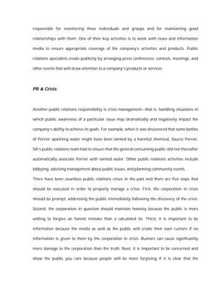 responsible for monitoring these individuals and groups and for maintaining good

relationships with them. One of their key activities is to work with news and information

media to ensure appropriate coverage of the company’s activities and products. Public

relations specialists create publicity by arranging press conferences, contests, meetings, and

other events that will draw attention to a company’s products or services.




PR & Crisis:



Another public relations responsibility is crisis management—that is, handling situations in

which public awareness of a particular issue may dramatically and negatively impact the

company’s ability to achieve its goals. For example, when it was discovered that some bottles

of Perrier sparkling water might have been tainted by a harmful chemical, Source Perrier,

SA’s public relations team had to ensure that the general consuming public did not thereafter

automatically associate Perrier with tainted water. Other public relations activities include

lobbying, advising management about public issues, and planning community events.

There have been countless public relations crises in the past and there are five steps that

should be executed in order to properly manage a crisis. First, the corporation in crisis

should be prompt, addressing the public immediately following the discovery of the crisis.

Second, the corporation in question should maintain honesty because the public is more

willing to forgive an honest mistake than a calculated lie. Third, it is important to be

informative because the media as well as the public will create their own rumors if no

information is given to them by the corporation in crisis. Rumors can cause significantly

more damage to the corporation than the truth. Next, it is important to be concerned and

show the public you care because people will be more forgiving if it is clear that the
 