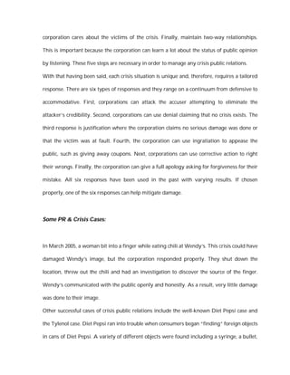 corporation cares about the victims of the crisis. Finally, maintain two-way relationships.

This is important because the corporation can learn a lot about the status of public opinion

by listening. These five steps are necessary in order to manage any crisis public relations.

With that having been said, each crisis situation is unique and, therefore, requires a tailored

response. There are six types of responses and they range on a continuum from defensive to

accommodative. First, corporations can attack the accuser attempting to eliminate the

attacker’s credibility. Second, corporations can use denial claiming that no crisis exists. The

third response is justification where the corporation claims no serious damage was done or

that the victim was at fault. Fourth, the corporation can use ingratiation to appease the

public, such as giving away coupons. Next, corporations can use corrective action to right

their wrongs. Finally, the corporation can give a full apology asking for forgiveness for their

mistake. All six responses have been used in the past with varying results. If chosen

properly, one of the six responses can help mitigate damage.




Some PR & Crisis Cases:



In March 2005, a woman bit into a finger while eating chili at Wendy’s. This crisis could have

damaged Wendy’s image, but the corporation responded properly. They shut down the

location, threw out the chili and had an investigation to discover the source of the finger.

Wendy’s communicated with the public openly and honestly. As a result, very little damage

was done to their image.

Other successful cases of crisis public relations include the well-known Diet Pepsi case and

the Tylenol case. Diet Pepsi ran into trouble when consumers began “finding” foreign objects

in cans of Diet Pepsi. A variety of different objects were found including a syringe, a bullet,
 