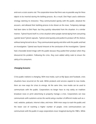 and even a crack cocaine vial. The corporation knew that there was no possible way for these

objects to be inserted during the bottling process. As a result, Diet Pepsi used a defensive

strategy claiming its innocence. They communicated openly with the public, attacked the

accusers, and allowed their bottling process to be shown on the news. Temporary damage

had been done to Diet Pepsi, but they quickly rebounded from the situation. In a similar

manner, Tylenol found itself in a crisis situation when people started dying from consuming

cyanide laced Tylenol capsules. Tylenol acted quickly and pulled its product off the shelves

without being forced to do so. They communicated openly and often with the public and had

an investigation. Tylenol was found innocent at the conclusion of the investigation. Tylenol

had a favorable brand image with the public because they pulled their product when they

discovered the problem. Following the crisis, they even added safety seals to ensure the

safety of its consumers.




Changing Scenario:



Crisis public relations is changing. With new media, such as My Space and Facebook, crisis

situations have occurred on the web. While products and services expand to new media,

there are new ways for crises to emerge. At the same time, new media can be used to

communicate with the public. Corporations no longer have to rely solely on tradition

broadcast news or print advertising to properly manage a crisis. Corporations can now

communicate with customers across the world using a number of different media such as e-

mail, websites, podcasts, internet video, and more. With more ways to reach the public and

the lower cost of reaching a higher number of people, crisis communications can

communicate with the public in ways corporations never imagined during the 1980’s. While
 