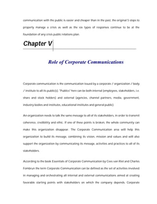 communication with the public is easier and cheaper than in the past, the original 5 steps to

properly manage a crisis as well as the six types of responses continue to be at the

foundation of any crisis public relations plan.


Chapter V

                     Role of Corporate Communications



Corporate communication is the communication issued by a corporate / organization / body

/ institute to all its public(s). "Publics" here can be both internal (employees, stakeholders, i.e.

share and stock holders) and external (agencies, channel partners, media, government,

industry bodies and institutes, educational institutes and general public).


An organization needs to talk the same message to all of its stakeholders, in order to transmit

coherence, credibility and ethic. If one of these points is broken, the whole community can

make this organization disappear. The Corporate Communication area will help this

organization to build its message, combining its vision, mission and values and will also

support the organization by communicating its message, activities and practices to all of its

stakeholders.


According to the book Essentials of Corporate Communication by Cees van Riel and Charles

Fombrun the term Corporate Communication can be defined as the set of activities involved

in managing and orchestrating all internal and external communications aimed at creating

favorable starting points with stakeholders on which the company depends. Corporate
 