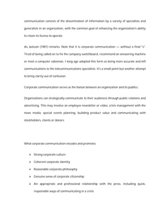 communication consists of the dissemination of information by a variety of specialists and

generalists in an organization, with the common goal of enhancing the organization's ability

to retain its license to operate.


As Jackson (1987) remarks: Note that it is corporate communication — without a final "s".

Tired of being called on to fix the company switchboard, recommend an answering machine

or meet a computer salesman, I long ago adopted this form as being more accurate and left

communications to the telecommunications specialists. It's a small point but another attempt

to bring clarity out of confusion.


Corporate communication serves as the liaison between an organization and its publics.


Organizations can strategically communicate to their audiences through public relations and

advertising. This may involve an employee newsletter or video, crisis management with the

news media, special events planning, building product value and communicating with

stockholders, clients or donors.




What corporate communication encodes and promotes


     Strong corporate culture

     Coherent corporate identity

     Reasonable corporate philosophy

     Genuine sense of corporate citizenship

     An appropriate and professional relationship with the press, including quick,

        responsible ways of communicating in a crisis
 