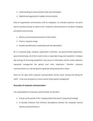  Understanding of communication tools and technologies

    Sophisticated approaches to global communications


How an organization communicates with its employees, its extended audiences, the press

and its customers brings its values to life. Corporate communications is all about managing

perceptions and ensuring:


    Effective and timely dissemination of information

    Positive corporate image

    Smooth and affirmative relationship with all stakeholders


Be it a corporate body, company, organization, institution, non-governmental organization,

governmental body, all of them need to have a respectable image and reputation. In today's

day and age of increasing competition, easy access to information and the media explosion,

reputation management has gained even more importance. Therefore, corporate

communications as a role has become significant and professional in nature.


Gone are the days when corporate communication merely meant 'wining and dining the

client' - it has now emerged as a science and art of perception management.


Key tasks of corporate communication


The responsibilities of corporate communication are therefore:


      to flesh out the profile of the "company behind the brand" (corporate branding);

      to develop initiatives that minimize discrepancies between the company's desired

       identity and brand features;
 