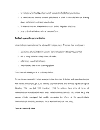    to indicate who should perform which tasks in the field of communication;

      to formulate and execute effective procedures in order to facilitate decision making

       about matters concerning communication;

      to mobilize internal and external support behind corporate objectives.

      to co ordinate with international business firms


Tools of corporate communication


Integrated communication can be achieved in various ways. The main four practices are:


      application of visual identity systems (sometimes referred to as "house style")

      use of integrated marketing communications;

      reliance on coordinating teams;

      adoption of a centralized planning system.


The communication agenda: to build reputation


Corporate communication helps an organization to create distictive and appealing images

with its stakeholder groups, build a strong corporate brand, and develop reputation capital

(Dowling 1994; van Riel, 1995; Fombrun, 1996). To achieve those ends, all forms of

communication must be orchestrated into a coherent whole (van Riel, 1992; Bronn, 2002), and

success criteria developed that enable measuring the effects of the organization's

communication on its reputation and value (Fombrun and van Riel, 2004).


External communication
 