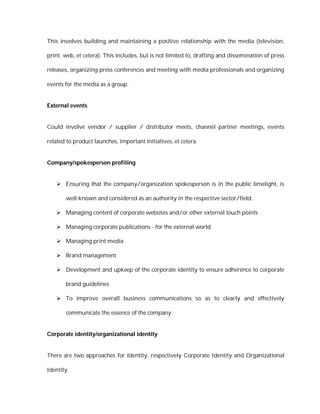 This involves building and maintaining a positive relationship with the media (television,

print, web, et cetera). This includes, but is not limited to, drafting and dissemination of press

releases, organizing press conferences and meeting with media professionals and organizing

events for the media as a group.


External events


Could involve vendor / supplier / distributor meets, channel partner meetings, events

related to product launches, important initiatives, et cetera.


Company/spokesperson profiling


    Ensuring that the company/organization spokesperson is in the public limelight, is

       well-known and considered as an authority in the respective sector/field.

    Managing content of corporate websites and/or other external touch points

    Managing corporate publications - for the external world

    Managing print media

    Brand management

    Development and upkeep of the corporate identity to ensure adherence to corporate

       brand guidelines

    To improve overall business communications so as to clearly and effectively

       communicate the essence of the company.


Corporate identity/organizational identity


There are two approaches for Identity, respectively Corporate Identity and Organizational

Identity.
 