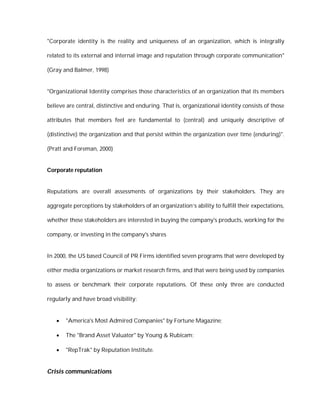 "Corporate identity is the reality and uniqueness of an organization, which is integrally

related to its external and internal image and reputation through corporate communication"

(Gray and Balmer, 1998)


"Organizational Identity comprises those characteristics of an organization that its members

believe are central, distinctive and enduring. That is, organizational identity consists of those

attributes that members feel are fundamental to (central) and uniquely descriptive of

(distinctive) the organization and that persist within the organization over time (enduring)".

(Pratt and Foreman, 2000)


Corporate reputation


Reputations are overall assessments of organizations by their stakeholders. They are

aggregate perceptions by stakeholders of an organization’s ability to fulfill their expectations,

whether these stakeholders are interested in buying the company's products, working for the

company, or investing in the company's shares


In 2000, the US based Council of PR Firms identified seven programs that were developed by

either media organizations or market research firms, and that were being used by companies

to assess or benchmark their corporate reputations. Of these only three are conducted

regularly and have broad visibility:


      "America's Most Admired Companies" by Fortune Magazine;

      The "Brand Asset Valuator" by Young & Rubicam;

      "RepTrak" by Reputation Institute.


Crisis communications
 