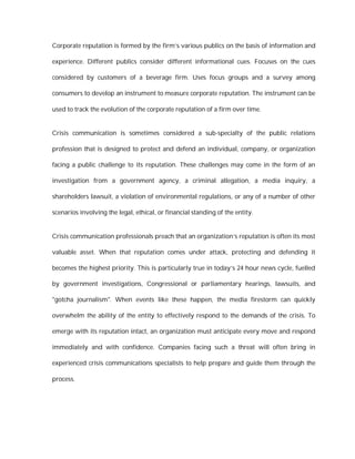 Corporate reputation is formed by the firm’s various publics on the basis of information and

experience. Different publics consider different informational cues. Focuses on the cues

considered by customers of a beverage firm. Uses focus groups and a survey among

consumers to develop an instrument to measure corporate reputation. The instrument can be

used to track the evolution of the corporate reputation of a firm over time.


Crisis communication is sometimes considered a sub-specialty of the public relations

profession that is designed to protect and defend an individual, company, or organization

facing a public challenge to its reputation. These challenges may come in the form of an

investigation from a government agency, a criminal allegation, a media inquiry, a

shareholders lawsuit, a violation of environmental regulations, or any of a number of other

scenarios involving the legal, ethical, or financial standing of the entity.


Crisis communication professionals preach that an organization’s reputation is often its most

valuable asset. When that reputation comes under attack, protecting and defending it

becomes the highest priority. This is particularly true in today’s 24 hour news cycle, fuelled

by government investigations, Congressional or parliamentary hearings, lawsuits, and

"gotcha journalism". When events like these happen, the media firestorm can quickly

overwhelm the ability of the entity to effectively respond to the demands of the crisis. To

emerge with its reputation intact, an organization must anticipate every move and respond

immediately and with confidence. Companies facing such a threat will often bring in

experienced crisis communications specialists to help prepare and guide them through the

process.
 