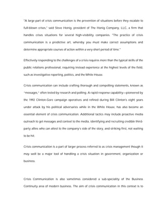 "A large part of crisis communication is the prevention of situations before they escalate to

full-blown crises," said Steve Honig, president of The Honig Company, LLC, a firm that

handles crises situations for several high-visibility companies. "The practice of crisis

communication is a predictive art, whereby you must make correct assumptions and

determine appropriate courses of action within a very short period of time."


Effectively responding to the challenges of a crisis requires more than the typical skills of the

public relations professional, requiring instead experience at the highest levels of the field,

such as investigative reporting, politics, and the White House.


Crisis communication can include crafting thorough and compelling statements, known as

“messages,” often tested by research and polling. A rapid response capability—pioneered by

the 1992 Clinton-Gore campaign operatives and refined during Bill Clinton's eight years

under attack by his political adversaries while in the White House, has also become an

essential element of crisis communication. Additional tactics may include proactive media

outreach to get messages and context to the media, identifying and recruiting credible third-

party allies who can attest to the company’s side of the story, and striking first, not waiting

to be hit.


Crisis communication is a part of larger process referred to as crisis management though it

may well be a major tool of handling a crisis situation in government, organization or

business.




Crisis Communication is also sometimes considered a sub-speciality of the Business

Continuity area of modern business. The aim of crisis communication in this context is to
 