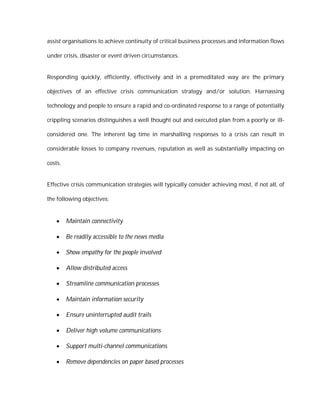 assist organisations to achieve continuity of critical business processes and information flows

under crisis, disaster or event driven circumstances.


Responding quickly, efficiently, effectively and in a premeditated way are the primary

objectives of an effective crisis communication strategy and/or solution. Harnassing

technology and people to ensure a rapid and co-ordinated response to a range of potentially

crippling scenarios distinguishes a well thought out and executed plan from a poorly or ill-

considered one. The inherent lag time in marshalling responses to a crisis can result in

considerable losses to company revenues, reputation as well as substantially impacting on

costs.


Effective crisis communication strategies will typically consider achieving most, if not all, of

the following objectives:


        Maintain connectivity

        Be readily accessible to the news media

        Show empathy for the people involved

        Allow distributed access

        Streamline communication processes

        Maintain information security

        Ensure uninterrupted audit trails

        Deliver high volume communications

        Support multi-channel communications

        Remove dependencies on paper based processes
 