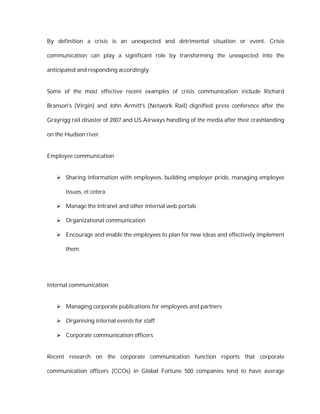 By definition a crisis is an unexpected and detrimental situation or event. Crisis

communication can play a significant role by transforming the unexpected into the

anticipated and responding accordingly.


Some of the most effective recent examples of crisis communication include Richard

Branson's (Virgin) and John Armitt's (Network Rail) dignified press conference after the

Grayrigg rail disaster of 2007 and US Airways handling of the media after their crashlanding

on the Hudson river


Employee communication


    Sharing information with employees, building employer pride, managing employee

       issues, et cetera.

    Manage the Intranet and other internal web portals

    Organizational communication

    Encourage and enable the employees to plan for new ideas and effectively implement

       them.




Internal communication


    Managing corporate publications for employees and partners

    Organising internal events for staff

    Corporate communication officers


Recent research on the corporate communication function reports that corporate

communication officers (CCOs) in Global Fortune 500 companies tend to have average
 