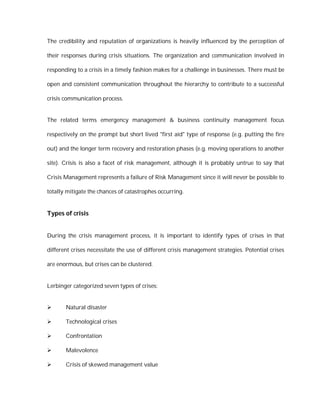 The credibility and reputation of organizations is heavily influenced by the perception of

their responses during crisis situations. The organization and communication involved in

responding to a crisis in a timely fashion makes for a challenge in businesses. There must be

open and consistent communication throughout the hierarchy to contribute to a successful

crisis communication process.


The related terms emergency management & business continuity management focus

respectively on the prompt but short lived "first aid" type of response (e.g. putting the fire

out) and the longer term recovery and restoration phases (e.g. moving operations to another

site). Crisis is also a facet of risk management, although it is probably untrue to say that

Crisis Management represents a failure of Risk Management since it will never be possible to

totally mitigate the chances of catastrophes occurring.


Types of crisis


During the crisis management process, it is important to identify types of crises in that

different crises necessitate the use of different crisis management strategies. Potential crises

are enormous, but crises can be clustered.


Lerbinger categorized seven types of crises:


      Natural disaster

      Technological crises

      Confrontation

      Malevolence

      Crisis of skewed management value
 
