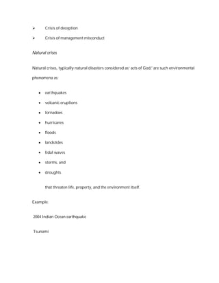        Crisis of deception

       Crisis of management misconduct


Natural crises


Natural crises, typically natural disasters considered as’ acts of God,' are such environmental

phenomena as:


       earthquakes

       volcanic eruptions

       tornadoes

       hurricanes

       floods

       landslides

       tidal waves

       storms, and

       droughts


        that threaten life, property, and the environment itself.


Example:


2004 Indian Ocean earthquake


Tsunami
 