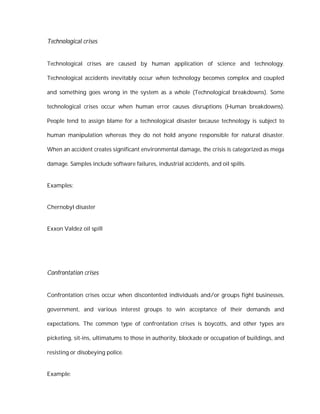 Technological crises


Technological crises are caused by human application of science and technology.

Technological accidents inevitably occur when technology becomes complex and coupled

and something goes wrong in the system as a whole (Technological breakdowns). Some

technological crises occur when human error causes disruptions (Human breakdowns).

People tend to assign blame for a technological disaster because technology is subject to

human manipulation whereas they do not hold anyone responsible for natural disaster.

When an accident creates significant environmental damage, the crisis is categorized as mega

damage. Samples include software failures, industrial accidents, and oil spills.


Examples:


Chernobyl disaster


Exxon Valdez oil spill




Confrontation crises


Confrontation crises occur when discontented individuals and/or groups fight businesses,

government, and various interest groups to win acceptance of their demands and

expectations. The common type of confrontation crises is boycotts, and other types are

picketing, sit-ins, ultimatums to those in authority, blockade or occupation of buildings, and

resisting or disobeying police.


Example:
 