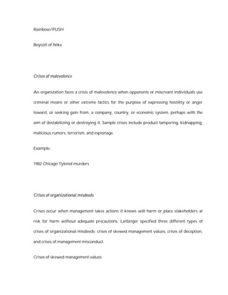 Rainbow/PUSH


Boycott of Nike




Crises of malevolence


An organization faces a crisis of malevolence when opponents or miscreant individuals use

criminal means or other extreme tactics for the purpose of expressing hostility or anger

toward, or seeking gain from, a company, country, or economic system, perhaps with the

aim of destabilizing or destroying it. Sample crises include product tampering, kidnapping,

malicious rumors, terrorism, and espionage.


Example:


1982 Chicago Tylenol murders




Crises of organizational misdeeds


Crises occur when management takes actions it knows will harm or place stakeholders at

risk for harm without adequate precautions. Lerbinger specified three different types of

crises of organizational misdeeds: crises of skewed management values, crises of deception,

and crises of management misconduct.


Crises of skewed management values
 