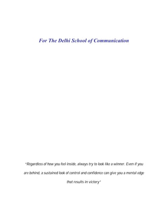 For The Delhi School of Communication




“Regardless of how you feel inside, always try to look like a winner. Even if you

are behind, a sustained look of control and confidence can give you a mental edge

                            that results in victory”
 