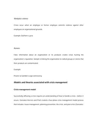 Workplace violence


Crises occur when an employee or former employee commits violence against other

employees on organizational grounds.


Example: DuPont’s Lycra




Rumors


False information about an organization or its products creates crises hurting the

organization’s reputation. Sample is linking the organization to radical groups or stories that

their products are contaminated.


Example:


Procter & Gamble's Logo controversy


Models and theories associated with crisis management


Crisis management model


Successfully diffusing a crisis requires an understanding of how to handle a crisis – before it

occurs. Gonzalez-Herrero and Pratt created a four-phase crisis management model process

that includes: issues management, planning-prevention, the crisis, and post-crisis (Gonzalez-
 