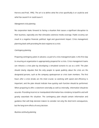 Herrero and Pratt, 1995). The art is to define what the crisis specifically is or could be and

what has caused it or could cause it.


Management crisis planning


No corporation looks forward to facing a situation that causes a significant disruption to

their business, especially one that stimulates extensive media coverage. Public scrutiny can

result in a negative financial, political, legal and government impact. Crisis management

planning deals with providing the best response to a crisis


Contingency planning


Preparing contingency plans in advance, as part of a crisis management plan, is the first step

to ensuring an organization is appropriately prepared for a crisis. Crisis management teams

can rehearse a crisis plan by developing a simulated scenario to use as a drill. The plan

should clearly stipulate that the only people to speak publicly about the crisis are the

designated persons, such as the company spokesperson or crisis team members. The first

hours after a crisis breaks are the most crucial, so working with speed and efficiency is

important, and the plan should indicate how quickly each function should be performed.

When preparing to offer a statement externally as well as internally, information should be

accurate. Providing incorrect or manipulated information has a tendency to backfire and will

greatly exacerbate the situation. The contingency plan should contain information and

guidance that will help decision makers to consider not only the short-term consequences,

but the long-term effects of every decision.


Business continuity planning
 