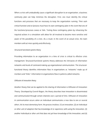 When a crisis will undoubtedly cause a significant disruption to an organization, a business

continuity plan can help minimize the disruption. First, one must identify the critical

functions and processes that are necessary to keep the organization running. Then each

critical function and or/process must have its own contingency plan in the event that one of

the functions/processes ceases or fails. Testing these contingency plans by rehearsing the

required actions in a simulation will allow for all involved to become more sensitive and

aware of the possibility of a crisis. As a result, in the event of an actual crisis, the team

members will act more quickly and effectively.


Structural-functional systems theory


Providing information to an organization in a time of crisis is critical to effective crisis

management. Structural-functional systems theory addresses the intricacies of information

networks and levels of command making up organizational communication. The structural-

functional theory identifies information flow in organizations as "networks" made up of

members and "links". Information in organizations flow in patterns called networks.


Diffusion of innovation theory


Another theory that can be applied to the sharing of information is Diffusion of Innovation

Theory. Developed by Everett Rogers, the theory describes how innovation is disseminated

and communicated through certain channels over a period of time. Diffusion of innovation

in communication occurs when an individual communicates a new idea to one or several

others. At its most elementary form, the process involves: (1) an innovation, (2) an individual

or other unit of adoption that has knowledge of or experience with using the innovation, (3)

another individual or other unit that does not yet have knowledge of the innovation, and (4)
 