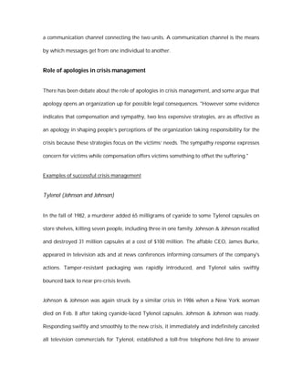 a communication channel connecting the two units. A communication channel is the means

by which messages get from one individual to another.


Role of apologies in crisis management


There has been debate about the role of apologies in crisis management, and some argue that

apology opens an organization up for possible legal consequences. "However some evidence

indicates that compensation and sympathy, two less expensive strategies, are as effective as

an apology in shaping people’s perceptions of the organization taking responsibility for the

crisis because these strategies focus on the victims’ needs. The sympathy response expresses

concern for victims while compensation offers victims something to offset the suffering."


Examples of successful crisis management


Tylenol (Johnson and Johnson)


In the fall of 1982, a murderer added 65 milligrams of cyanide to some Tylenol capsules on

store shelves, killing seven people, including three in one family. Johnson & Johnson recalled

and destroyed 31 million capsules at a cost of $100 million. The affable CEO, James Burke,

appeared in television ads and at news conferences informing consumers of the company's

actions. Tamper-resistant packaging was rapidly introduced, and Tylenol sales swiftly

bounced back to near pre-crisis levels.


Johnson & Johnson was again struck by a similar crisis in 1986 when a New York woman

died on Feb. 8 after taking cyanide-laced Tylenol capsules. Johnson & Johnson was ready.

Responding swiftly and smoothly to the new crisis, it immediately and indefinitely canceled

all television commercials for Tylenol, established a toll-free telephone hot-line to answer
 