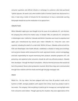consumer questions and offered refunds or exchanges to customers who had purchased

Tylenol capsules. At week's end, when another bottle of tainted Tylenol was discovered in a

store, it took only a matter of minutes for the manufacturer to issue a nationwide warning

that people should not use the medication in its capsule form.


Odwalla Foods


When Odwalla's apple juice was thought to be the cause of an outbreak of E. coli infection,

the company lost a third of its market value. In October 1996, an outbreak of E. coli bacteria

in Washington state, California, Colorado and British Columbia was traced to unpasteurized

apple juice manufactured by natural juice maker Odwalla Inc. Forty-nine cases were

reported, including the death of a small child. Within 24 hours, Odwalla conferred with the

FDA and Washington state health officials; established a schedule of daily press briefings;

sent out press releases which announced the recall; expressed remorse, concern and apology,

and took responsibility for anyone harmed by their products; detailed symptoms of E. coli

poisoning; and explained what consumers should do with any affected products. Odwalla

then developed - through the help of consultants - effective thermal processes that would not

harm the products' flavors when production resumed. All of these steps were communicated

through close relations with the media and through full-page newspaper ads.


Mattel


Mattel Inc., the toy maker, has been plagued with more than 28 product recalls and in

Summer of 2007, amongst problems with exports from China, faced two product recall in

two weeks. The company "did everything it could to get its message out, earning high marks

from consumers and retailers. Though upset by the situation, they were appreciative of the
 