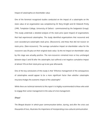 Impact of catastrophes on shareholder value


One of the foremost recognized studies conducted on the impact of a catastrophe on the

stock value of an organization was completed by Dr Rory Knight and Dr Deborah Pretty

(1995, Templeton College, University of Oxford - commissioned by the Sedgewick Group).

This study undertook a detailed analysis of the stock price (post impact) of organizations

that had experienced catastrophes. The study identified organizations that recovered and

even exceeded pre-catastrophe stock price, (Recoverers), and those that did not recover on

stock price, (Non-recoverers). The average cumulative impact on shareholder value for the

recoverers was 5% plus on their original stock value. So the net impact on shareholder value

by this stage was actually positive. The non-recoverers remained more or less unchanged

between days 5 and 50 after the catastrophe, but suffered a net negative cumulative impact

of almost 15% on their stock price up to one year afterwards.


One of the key conclusions of this study is that "Effective management of the consequences

of catastrophes would appear to be a more significant factor than whether catastrophe

insurance hedges the economic impact of the catastrophe".


While there are technical elements to this report it is highly recommended to those who wish

to engage their senior management in the value of crisis management.


Bhopal


The Bhopal disaster in which poor communication before, during, and after the crisis cost

thousands of lives, illustrates the importance of incorporating cross-cultural communication
 