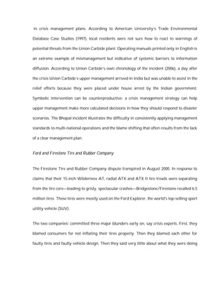 in crisis management plans. According to American University’s Trade Environmental

Database Case Studies (1997), local residents were not sure how to react to warnings of

potential threats from the Union Carbide plant. Operating manuals printed only in English is

an extreme example of mismanagement but indicative of systemic barriers to information

diffusion. According to Union Carbide’s own chronology of the incident (2006), a day after

the crisis Union Carbide’s upper management arrived in India but was unable to assist in the

relief efforts because they were placed under house arrest by the Indian government.

Symbolic intervention can be counterproductive; a crisis management strategy can help

upper management make more calculated decisions in how they should respond to disaster

scenarios. The Bhopal incident illustrates the difficulty in consistently applying management

standards to multi-national operations and the blame shifting that often results from the lack

of a clear management plan.


Ford and Firestone Tire and Rubber Company


The Firestone Tire and Rubber Company dispute transpired in August 2000. In response to

claims that their 15-inch Wilderness AT, radial ATX and ATX II tire treads were separating

from the tire core—leading to grisly, spectacular crashes—Bridgestone/Firestone recalled 6.5

million tires. These tires were mostly used on the Ford Explorer, the world's top-selling sport

utility vehicle (SUV).


The two companies’ committed three major blunders early on, say crisis experts. First, they

blamed consumers for not inflating their tires properly. Then they blamed each other for

faulty tires and faulty vehicle design. Then they said very little about what they were doing
 