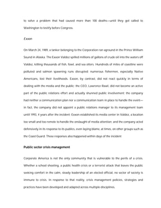 to solve a problem that had caused more than 100 deaths—until they got called to

Washington to testify before Congress.


Exxon


On March 24, 1989, a tanker belonging to the Corporation ran aground in the Prince William

Sound in Alaska. The Exxon Valdez spilled millions of gallons of crude oil into the waters off

Valdez, killing thousands of fish, fowl, and sea otters. Hundreds of miles of coastline were

polluted and salmon spawning runs disrupted; numerous fishermen, especially Native

Americans, lost their livelihoods. Exxon, by contrast, did not react quickly in terms of

dealing with the media and the public; the CEO, Lawrence Rawl, did not become an active

part of the public relations effort and actually shunned public involvement; the company

had neither a communication plan nor a communication team in place to handle the event—

in fact, the company did not appoint a public relations manager to its management team

until 1993, 4 years after the incident; Exxon established its media center in Valdez, a location

too small and too remote to handle the onslaught of media attention; and the company acted

defensively in its response to its publics, even laying blame, at times, on other groups such as

the Coast Guard. These responses also happened within days of the incident


Public sector crisis management


Corporate America is not the only community that is vulnerable to the perils of a crisis.

Whether a school shooting, a public health crisis or a terrorist attack that leaves the public

seeking comfort in the calm, steady leadership of an elected official, no sector of society is

immune to crisis. In response to that reality, crisis management policies, strategies and

practices have been developed and adapted across multiple disciplines.
 