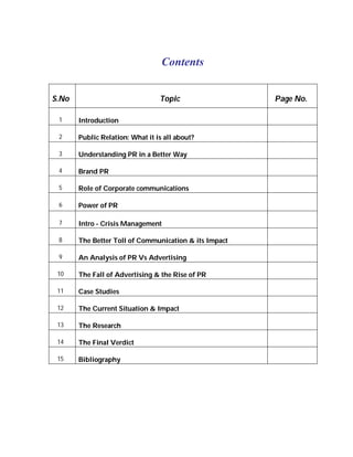 Contents


S.No                             Topic                 Page No.

 1     Introduction

 2     Public Relation: What it is all about?

 3     Understanding PR in a Better Way

 4     Brand PR

 5     Role of Corporate communications

 6     Power of PR

 7     Intro - Crisis Management

 8     The Better Toll of Communication & its Impact

 9     An Analysis of PR Vs Advertising

 10    The Fall of Advertising & the Rise of PR

 11    Case Studies

 12    The Current Situation & Impact

 13    The Research

 14    The Final Verdict

 15    Bibliography
 