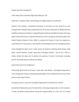 Schools and crisis management


In the wake of the Columbine High School Massacre, the


September 11 attacks in 2001, and shootings on college campuses including the


Virginia Tech massacre, educational institutions at all levels are now focused on crisis

management A national study conducted by the University of Arkansas for Medical Sciences

(UAMS) and Arkansas Children’s Hospital Research Institute (ACHRI) has shown that many

public school districts have important deficiencies in their emergency and disaster plans (The

School Violence Resource Center, 2003). In response the Resource Center has organized a

comprehensive set of resources to aid schools is the development of crisis management plans


Crisis management plans cover a wide variety of incidents including bomb threats, child

abuse, natural disasters, suicide, drug abuse and gang activities – just to list a few.In a

similar fashion the plans aim to address all audiences in need of information including

parents, the media and law enforcement officials.


Government and crisis management


Historically, government at all levels – local, state, and national – has played a large role in

crisis management. Indeed, many political philosophers have considered this to be one of the

primary roles of government.


Emergency services, such as fire and police departments at the local level, and the


United States National Guard at the federal level, often play integral roles in crisis situations.

To help coordinate communication during the response phase of a crisis, the U.S. Federal
 