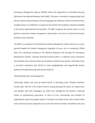 Emergency Management Agency (FEMA) within the Department of Homeland Security

administers the National Response Plan (NRP). This plan is intended to integrate public and

private response by providing a common language and outlining a chain-of-command when

multiple parties are mobilized. It is based on the premise that incidences should be handled

at the lowest organizational level possible. The NRP recognizes the private sector as a key

partner in domestic incident management, particularly in the area of critical infrastructure

protection and restoration.


The NRP is a companion to the National Incidence Management System that acts as a more

general template for incident management regardless of cause, size, or complexity. FEMA

offers free web-based training on the National Response Plan through the Emergency

Management Institute. Common Alerting Protocol (CAP) is a relatively recent mechanism

that facilitates crisis communication across different mediums and systems. CAP helps create

a consistent emergency alert format to reach geographically and linguistically diverse

audiences through both audio and visual mediums.]


Elected officials and crisis management


Historically, politics and crisis go hand-in-hand. In describing crisis, President Abraham

Lincoln said, “We live in the midst of alarms, anxiety beclouds the future; we expect some

new disaster with each newspaper we read] Crisis management has become a defining

feature of contemporary governance. In times of crisis, communities and members of

organizations expect their public leaders to minimize the impact of the crisis at hand, while

critics and bureaucratic competitors try to seize the moment to blame incumbent rulers and
 