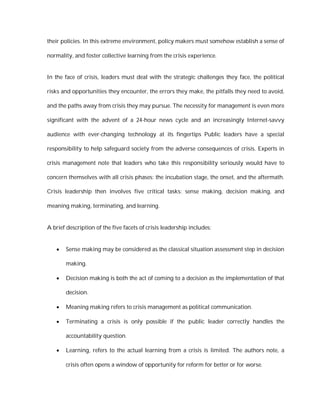 their policies. In this extreme environment, policy makers must somehow establish a sense of

normality, and foster collective learning from the crisis experience.


In the face of crisis, leaders must deal with the strategic challenges they face, the political

risks and opportunities they encounter, the errors they make, the pitfalls they need to avoid,

and the paths away from crisis they may pursue. The necessity for management is even more

significant with the advent of a 24-hour news cycle and an increasingly Internet-savvy

audience with ever-changing technology at its fingertips Public leaders have a special

responsibility to help safeguard society from the adverse consequences of crisis. Experts in

crisis management note that leaders who take this responsibility seriously would have to

concern themselves with all crisis phases: the incubation stage, the onset, and the aftermath.

Crisis leadership then involves five critical tasks: sense making, decision making, and

meaning making, terminating, and learning.


A brief description of the five facets of crisis leadership includes:


      Sense making may be considered as the classical situation assessment step in decision

       making.

      Decision making is both the act of coming to a decision as the implementation of that

       decision.

      Meaning making refers to crisis management as political communication.

      Terminating a crisis is only possible if the public leader correctly handles the

       accountability question.

      Learning, refers to the actual learning from a crisis is limited. The authors note, a

       crisis often opens a window of opportunity for reform for better or for worse.
 
