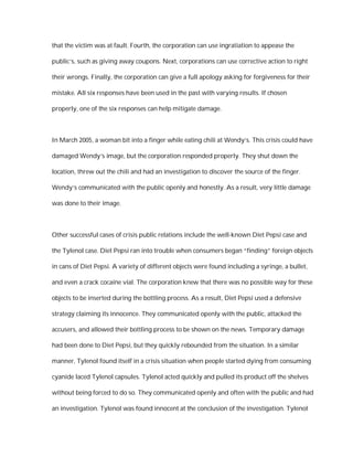 that the victim was at fault. Fourth, the corporation can use ingratiation to appease the

public’s, such as giving away coupons. Next, corporations can use corrective action to right

their wrongs. Finally, the corporation can give a full apology asking for forgiveness for their

mistake. All six responses have been used in the past with varying results. If chosen

properly, one of the six responses can help mitigate damage.



In March 2005, a woman bit into a finger while eating chili at Wendy’s. This crisis could have

damaged Wendy’s image, but the corporation responded properly. They shut down the

location, threw out the chili and had an investigation to discover the source of the finger.

Wendy’s communicated with the public openly and honestly. As a result, very little damage

was done to their image.



Other successful cases of crisis public relations include the well-known Diet Pepsi case and

the Tylenol case. Diet Pepsi ran into trouble when consumers began “finding” foreign objects

in cans of Diet Pepsi. A variety of different objects were found including a syringe, a bullet,

and even a crack cocaine vial. The corporation knew that there was no possible way for these

objects to be inserted during the bottling process. As a result, Diet Pepsi used a defensive

strategy claiming its innocence. They communicated openly with the public, attacked the

accusers, and allowed their bottling process to be shown on the news. Temporary damage

had been done to Diet Pepsi, but they quickly rebounded from the situation. In a similar

manner, Tylenol found itself in a crisis situation when people started dying from consuming

cyanide laced Tylenol capsules. Tylenol acted quickly and pulled its product off the shelves

without being forced to do so. They communicated openly and often with the public and had

an investigation. Tylenol was found innocent at the conclusion of the investigation. Tylenol
 