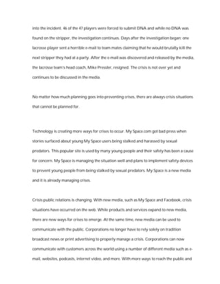 into the incident. 46 of the 47 players were forced to submit DNA and while no DNA was

found on the stripper, the investigation continues. Days after the investigation began; one

lacrosse player sent a horrible e-mail to team mates claiming that he would brutally kill the

next stripper they had at a party. After the e-mail was discovered and released by the media,

the lacrosse team’s head coach, Mike Pressler, resigned. The crisis is not over yet and

continues to be discussed in the media.



No matter how much planning goes into preventing crises, there are always crisis situations

that cannot be planned for.




Technology is creating more ways for crises to occur. My Space.com got bad press when

stories surfaced about young My Space users being stalked and harassed by sexual

predators. This popular site is used by many young people and their safety has been a cause

for concern. My Space is managing the situation well and plans to implement safety devices

to prevent young people from being stalked by sexual predators. My Space is a new media

and it is already managing crises.



Crisis public relations is changing. With new media, such as My Space and Facebook, crisis

situations have occurred on the web. While products and services expand to new media,

there are new ways for crises to emerge. At the same time, new media can be used to

communicate with the public. Corporations no longer have to rely solely on tradition

broadcast news or print advertising to properly manage a crisis. Corporations can now

communicate with customers across the world using a number of different media such as e-

mail, websites, podcasts, internet video, and more. With more ways to reach the public and
 