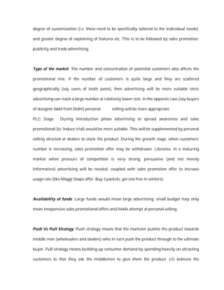 degree of customization (i.e. these need to be specifically tailored to the individual needs).

and greater degree of explaining of features etc. This is to be followed by sales promotion.

publicity and trade advertising.



Type of the market: The number and concentration of potential customers also affects the

promotional mix. if the number of customers is quite large and they are scattered

geographically (say users of tooth paste), then advertising will be more suitable since

advertising can reach a large number at relatively lower cost. In the opposite case (say buyers

of designer label from Delhi) personal       selling will be more appropriate.

PLC Stage:     During introduction phase advertising to spread awareness and sales

promotional (to 'induce trial) would be more suitable. This will be supplemented by personal

selling directed at dealers to stock the product. During the growth stage, when customers'

number is increasing, sates promotion offer may be withdrawn. Likewise, in a maturing

market when pressure of competition is very strong, persuasive (and not merely

Informative) advertising will be needed, coupled with sales promotion offer to increase

usage rate (like Maggi Soaps offer: Buy 3 packets, get one free in winters).



Availability of funds: Large funds would mean large advertising; small budget may only

mean inexpensive sales promotional offers and feeble attempt at personal selling.



Push Vs Pull Strategy: Push strategy means that the marketer pushes the product towards

middle men (wholesalers and dealers) who in turn push the product through to the ultimate

buyer. Pull strategy means building up consumer demand by spending heavily on attracting

customers to that they ask the middlemen to give them the product. LG believes the
 