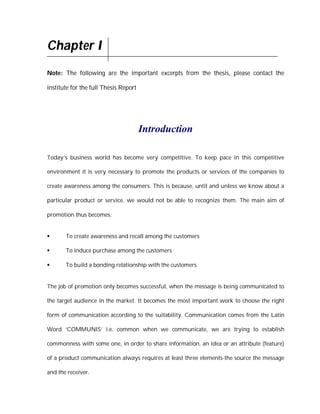 Chapter I
Note: The following are the important excerpts from the thesis, please contact the

institute for the full Thesis Report




                                       Introduction

Today’s business world has become very competitive. To keep pace in this competitive

environment it is very necessary to promote the products or services of the companies to

create awareness among the consumers. This is because, until and unless we know about a

particular product or service, we would not be able to recognize them. The main aim of

promotion thus becomes:


      To create awareness and recall among the customers

      To induce purchase among the customers

      To build a bonding relationship with the customers.


The job of promotion only becomes successful, when the message is being communicated to

the target audience in the market. It becomes the most important work to choose the right

form of communication according to the suitability. Communication comes from the Latin

Word ‘COMMUNIS’ i.e. common when we communicate, we are trying to establish

commonness with some one, in order to share information, an idea or an attribute (feature)

of a product communication always requires at least three elements-the source the message

and the receiver.
 
