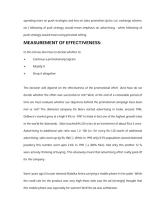 spending more on push strategies and less on sales promotion (price cut. exchange scheme,

etc.) following of pull strategy would mean emphasis on advertising ; while following of

push strategy would mean using personal selling.

MEASUREMENT OF EFFECTIVENESS:

In the end we also have to decide whether to:

      Continue a promotional program.

      Modify it

      Drop it altogether



The decision will depend on the effectiveness of the promotional effort. And how do we

decide whether the effort was successful or not? Well, at the end of a reasonable period of

time we must evaluate whether our objectives behind the promotional campaign have been

met or not? The diamond company De Beers started advertising in India, around 1996.

DeBeers’s market grew at a high 9.4% in -1997 in India in fact one of the highest growth rates

in the world for diamonds. Sales touched Rs.524 crore at an investment of about Rs.6.5 crore.

Advertising to additional sale ratio was 1.2: 100 (i.e. for every Rs.1.20 worth of additional

advertising. sales went up by Rs.100/-). While in 1995 only 0.5% population owned diamond

jewellery this number went upto 2.6% in 1991 ( a 300% hike). Not only this another 12 %

were actively thinking of buying. This obviously meant that advertising effort really paid off

for the company.



Some years ago Ericsson showed Malaika Arora carrying a mobile phone in her palm. While

the recall rate for the product was very high those who saw the ad (wrongly) thought that

this mobile phone was especially for women! Well the ad was withdrawn.
 