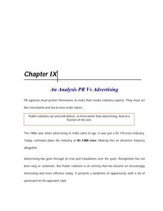 Chapter IX

                    An Analysis PR Vs Advertising
PR agencies must protect themselves as more than media relations experts. They must act

like consultants and not as mere order-takers.

   Public relations can and will deliver, at times better than advertising. And at a
                                 fraction of the cost.



The 1980s was when advertising in India came of age, it was just a Rs 170-crore industry.

Today, estimates place the industry at Rs 9,000 crore. Making this an attractive industry

altogether.


Advertising has gone through its trial and tribulations over the years. Recognition has not

been easy or automatic. But Public relations is an activity that has become an increasingly

interesting and more effective today. It presents a landmine of opportunity with a lot of

quicksand on the approach road.
 
