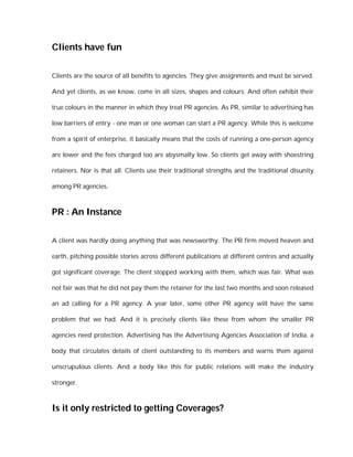 Clients have fun

Clients are the source of all benefits to agencies. They give assignments and must be served.

And yet clients, as we know, come in all sizes, shapes and colours. And often exhibit their

true colours in the manner in which they treat PR agencies. As PR, similar to advertising has

low barriers of entry - one man or one woman can start a PR agency. While this is welcome

from a spirit of enterprise, it basically means that the costs of running a one-person agency

are lower and the fees charged too are abysmally low. So clients get away with shoestring

retainers. Nor is that all. Clients use their traditional strengths and the traditional disunity

among PR agencies.



PR : An Instance

A client was hardly doing anything that was newsworthy. The PR firm moved heaven and

earth, pitching possible stories across different publications at different centres and actually

got significant coverage. The client stopped working with them, which was fair. What was

not fair was that he did not pay them the retainer for the last two months and soon released

an ad calling for a PR agency. A year later, some other PR agency will have the same

problem that we had. And it is precisely clients like these from whom the smaller PR

agencies need protection. Advertising has the Advertising Agencies Association of India, a

body that circulates details of client outstanding to its members and warns them against

unscrupulous clients. And a body like this for public relations will make the industry

stronger.



Is it only restricted to getting Coverages?
 