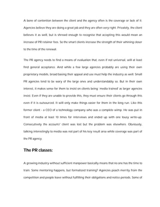A bone of contention between the client and the agency often is the coverage or lack of it.

Agencies believe they are doing a great job and they are often very right. Privately, the client

believes it as well, but is shrewd enough to recognise that accepting this would mean an

increase of PR retainer fees. So the smart clients increase the strength of their whining closer

to the time of the renewal.


The PR agency needs to find a means of evaluation that, even if not universal, will at least

find general acceptance. And while a few large agencies probably are using their own

proprietary models, broad basing their appeal and use must help the industry as well. Small

PR agencies tend to be wary of the large ones and understandably so. But in their own

interest, it makes sense for them to insist on clients being `media trained' as larger agencies

insist. Even if they are unable to provide this, they must ensure their clients go through this

even if it is outsourced. It will only make things easier for them in the long run. Like this

former client - a CEO of a technology company who was a complete wimp. He was put in

front of media at least 10 times for interviews and ended up with one lousy write-up.

Consecutively the account/ client was lost but the problem was elsewhere. Obviously,

talking interestingly to media was not part of his key result area while coverage was part of

the PR agency.



The PR classes:

A growing industry without sufficient manpower basically means that no one has the time to

train. Some mentoring happens, but formalized training? Agencies poach merrily from the

competition and people leave without fulfilling their obligations and notice periods. Some of
 